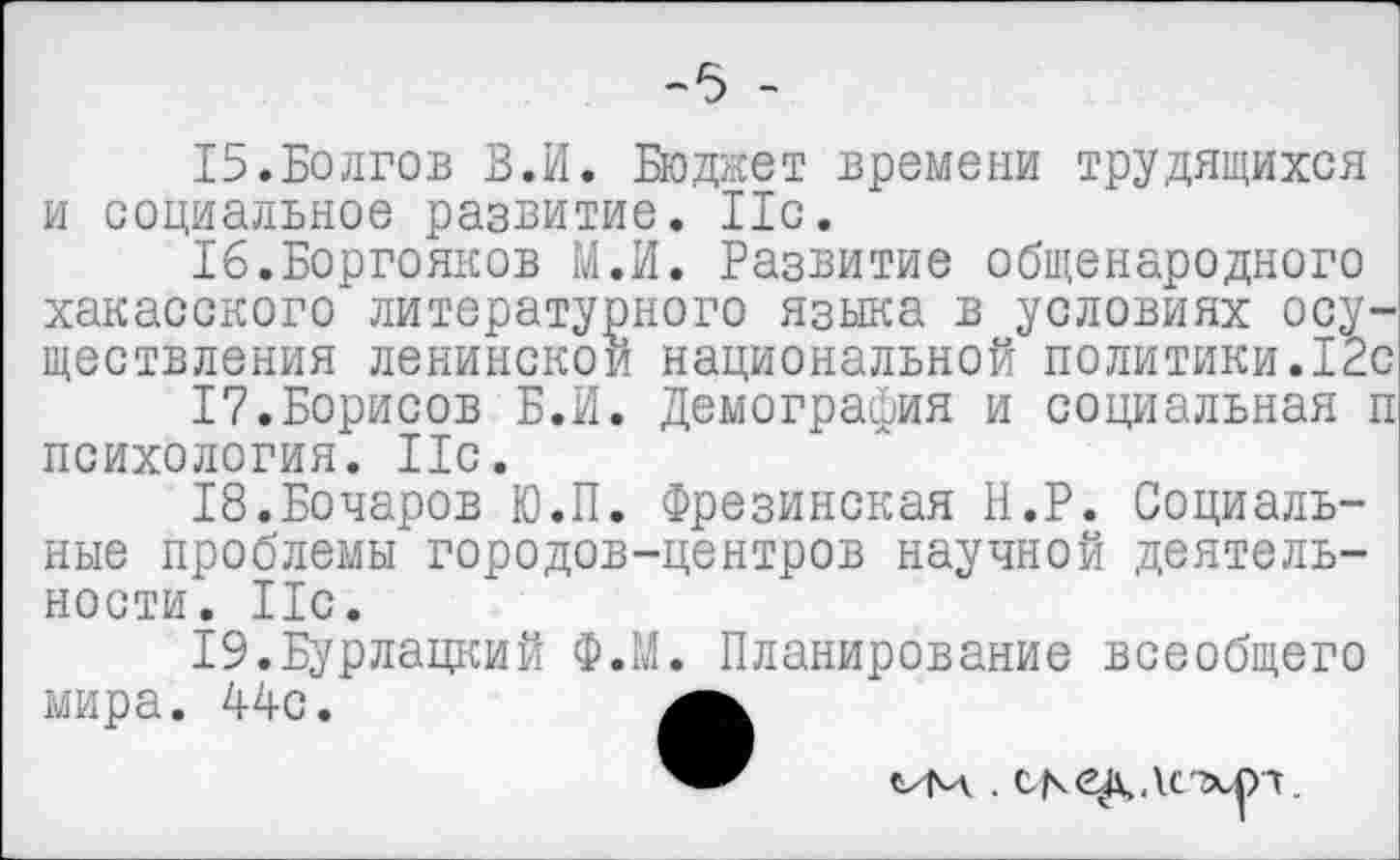 ﻿15.Болгов В.И. Бюджет времени трудящихся и социальное развитие. Ис.
Бб.Боргояков МЛ. Развитие общенародного хакасского литературного языка в условиях осуществления ленинской национальной политики.12с
17.	Борисов Б.И. Демография и социальная п психология. Ис.
18.	Бочаров Ю.П. Фрезинская Н.Р. Социальные проблемы городов-центров научной деятельности. Ис.
19.	Бурлацкий Ф.М. Планирование всеобщего мира. 44с.
ом . с|че^,лсти>ч.